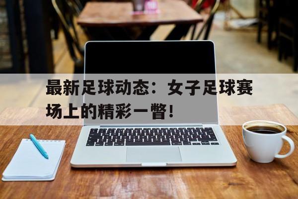 最新足球动态：女子足球赛场上的精彩一瞥！的简单介绍