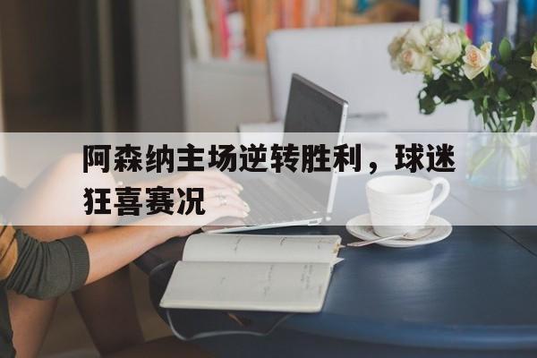 阿森纳主场逆转胜利，球迷狂喜赛况