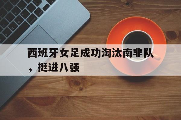 西班牙女足成功淘汰南非队，挺进八强的简单介绍
